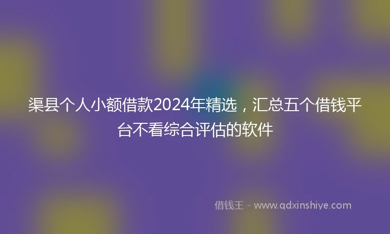 渠县个人小额借款2024年精选，汇总五个借钱平台不看综合评估的软件