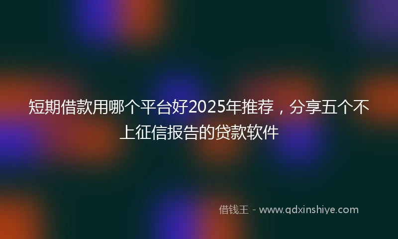短期借款用哪个平台好2025年推荐，分享五个不上征信报告的贷款软件