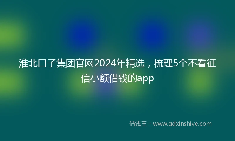淮北口子集团官网2024年精选，梳理5个不看征信小额借钱的app