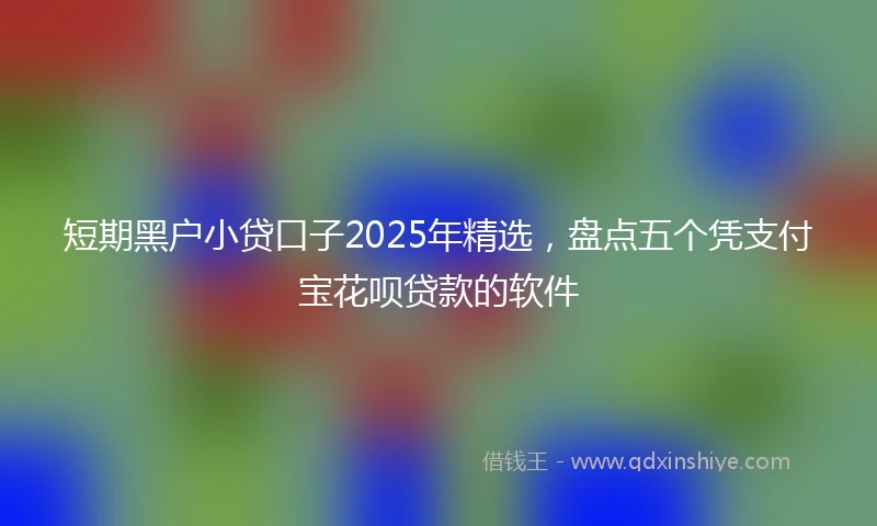 短期黑户小贷口子2025年精选,盘点五个凭支付宝花呗贷款的软件