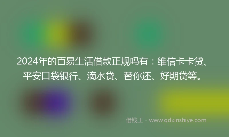 2024年的百易生活借款正规吗有：维信卡卡贷、平安口袋银行、滴水贷、替你还、好期贷等。