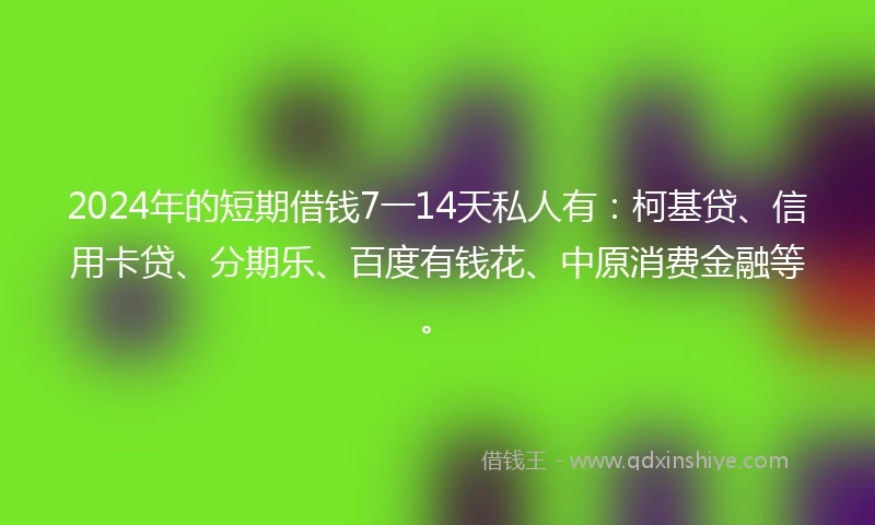 2024年的短期借钱7一14天私人有：柯基贷、信用卡贷、分期乐、百度有钱花、中原消费金融等。
