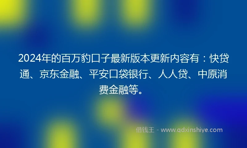 2024年的百万豹口子最新版本更新内容有：快贷通、京东金融、平安口袋银行、人人贷、中原消费金融等。