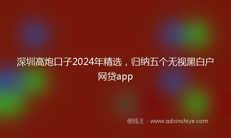 深圳高炮口子2024年精选,归纳五个无视黑白户网贷app