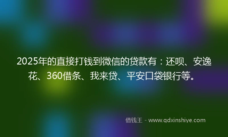 2025年的直接打钱到微信的贷款有：还呗、安逸花、360借条、我来贷、平安口袋银行等。