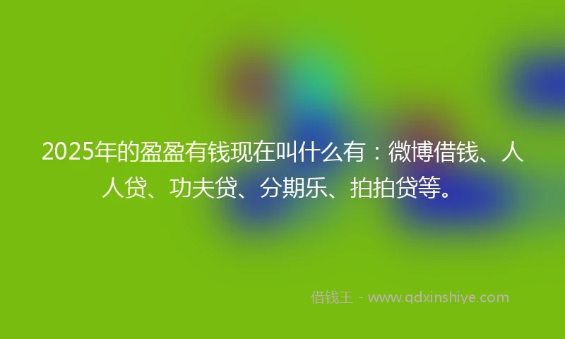 2025年的盈盈有钱现在叫什么有：微博借钱、人人贷、功夫贷、分期乐、拍拍贷等。
