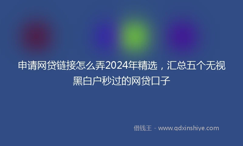 申请网贷链接怎么弄2024年精选，汇总五个无视黑白户秒过的网贷口子