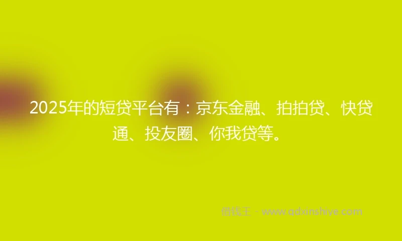 2025年的短贷平台有：京东金融、拍拍贷、快贷通、投友圈、你我贷等。