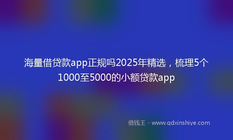 海量借贷款app正规吗2025年精选，梳理5个1000至5000的小额贷款app