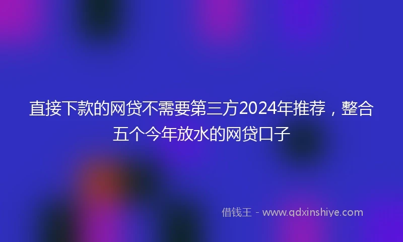 直接下款的网贷不需要第三方2024年推荐，整合五个今年放水的网贷口子