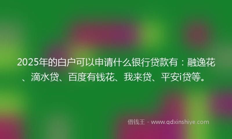 2025年的白户可以申请什么银行贷款有：融逸花、滴水贷、百度有钱花、我来贷、平安i贷等。