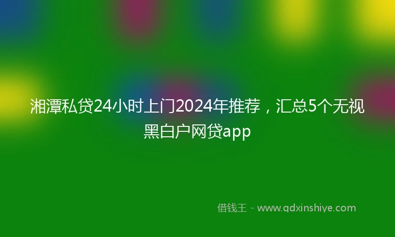 湘潭私贷24小时上门2024年推荐，汇总5个无视黑白户网贷app