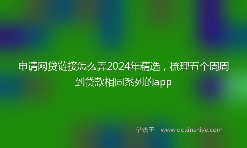 申请网贷链接怎么弄2024年精选，梳理五个周周到贷款相同系列的app