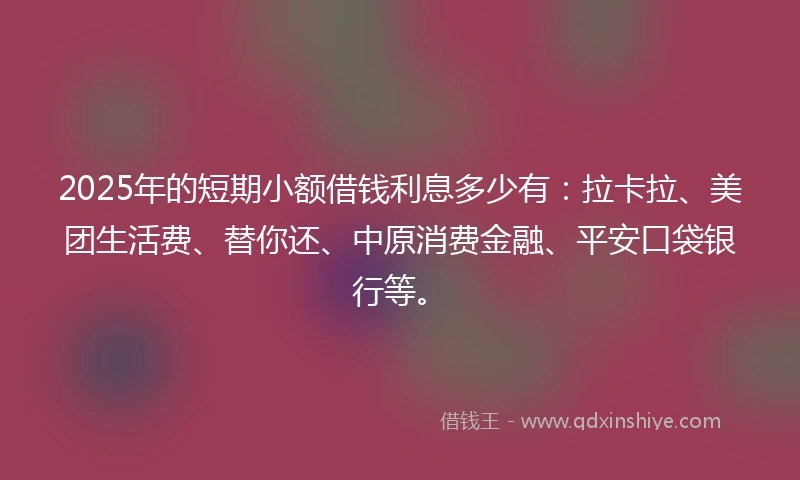 2025年的短期小额借钱利息多少有：拉卡拉、美团生活费、替你还、中原消费金融、平安口袋银行等。