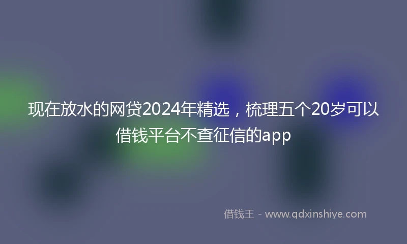 现在放水的网贷2024年精选,梳理五个20岁可以借钱平台不查征信的app