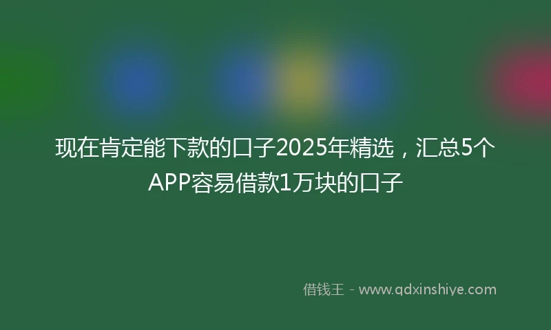 现在肯定能下款的口子2025年精选，汇总5个APP容易借款1万块的口子