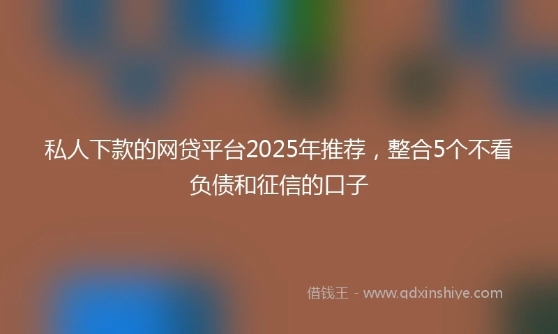私人下款的网贷平台2025年推荐，整合5个不看负债和征信的口子