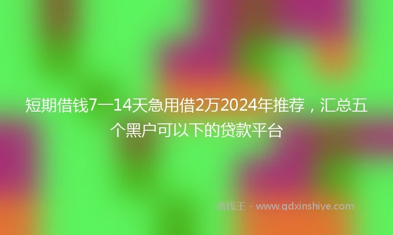 短期借钱7一14天急用借2万2024年推荐，汇总五个黑户可以下的贷款平台
