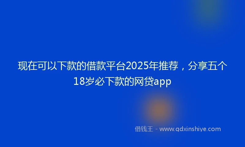 现在可以下款的借款平台2025年推荐，分享五个18岁必下款的网贷app