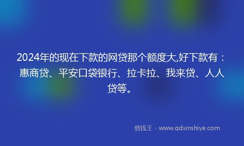 2024年的现在下款的网贷那个额度大,好下款有：惠商贷、平安口袋银行、拉卡拉、我来贷、人人贷等。