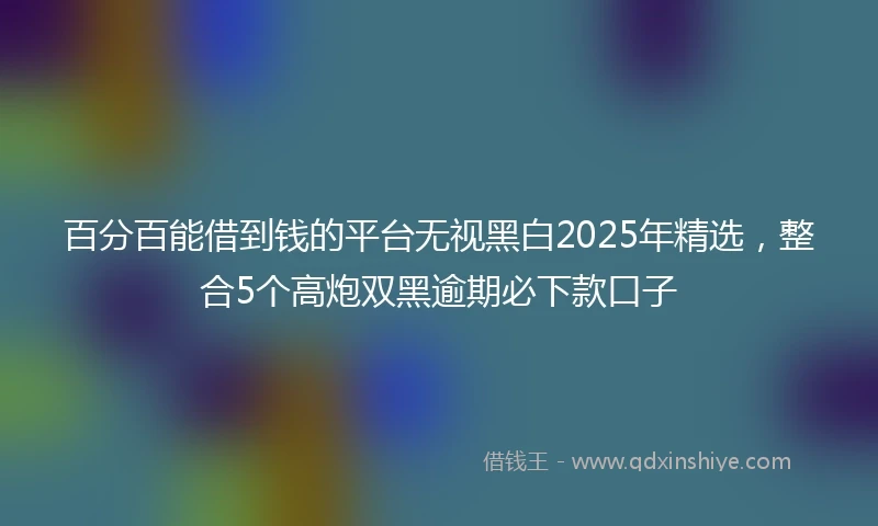 百分百能借到钱的平台无视黑白2025年精选，整合5个高炮双黑逾期必下款口子