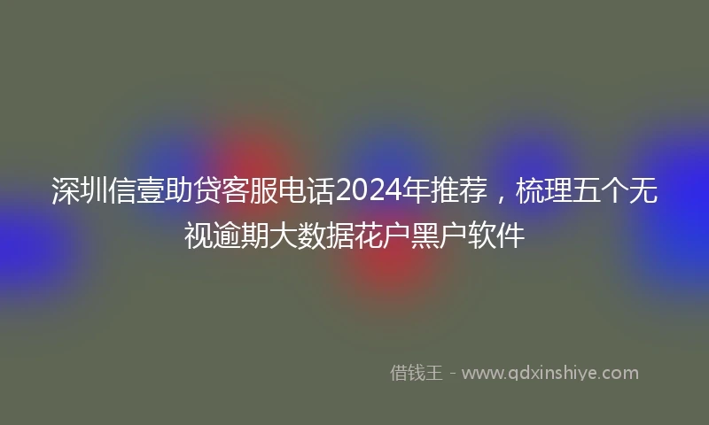 深圳信壹助贷客服电话2024年推荐，梳理五个无视逾期大数据花户黑户软件