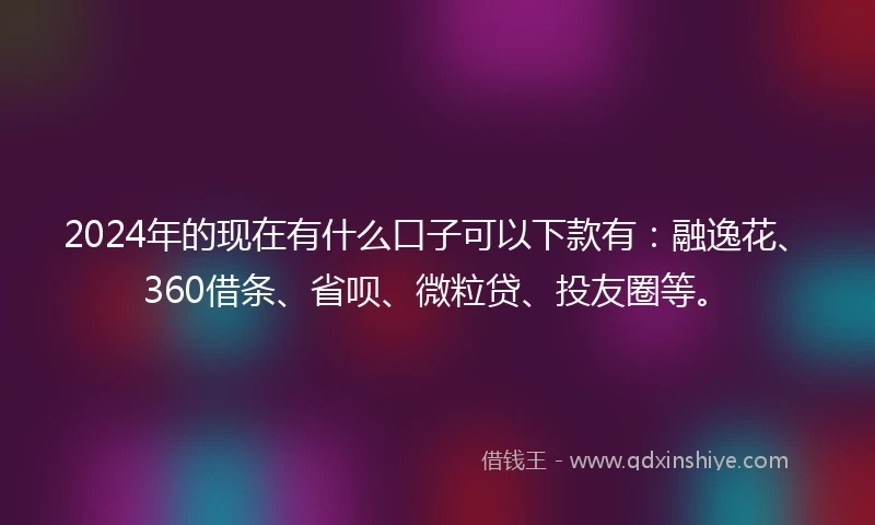 2024年的现在有什么口子可以下款有：融逸花、360借条、省呗、微粒贷、投友圈等。