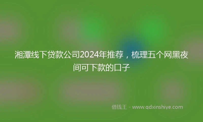 湘潭线下贷款公司2024年推荐，梳理五个网黑夜间可下款的口子
