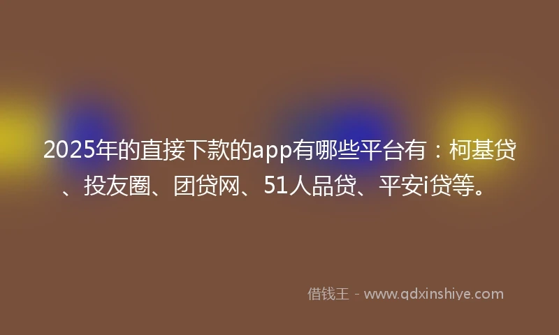 2025年的直接下款的app有哪些平台有：柯基贷、投友圈、团贷网、51人品贷、平安i贷等。