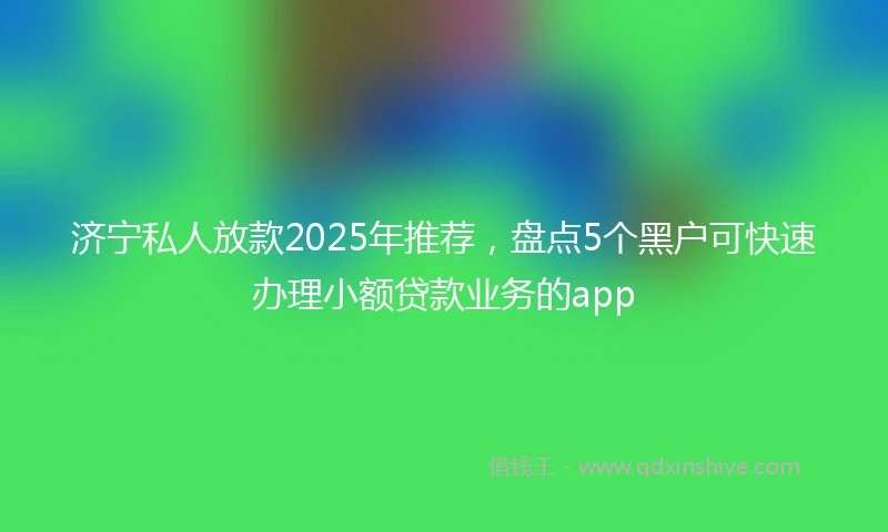 济宁私人放款2025年推荐，盘点5个黑户可快速办理小额贷款业务的app