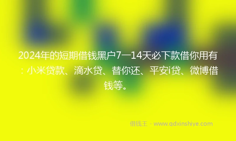 2024年的短期借钱黑户7一14天必下款借你用有：小米贷款、滴水贷、替你还、平安i贷、微博借钱等。