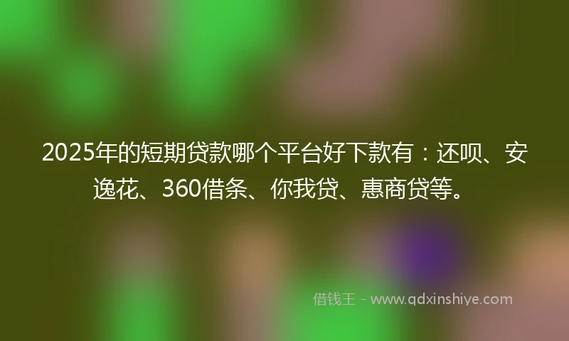 2025年的短期贷款哪个平台好下款有：还呗、安逸花、360借条、你我贷、惠商贷等。