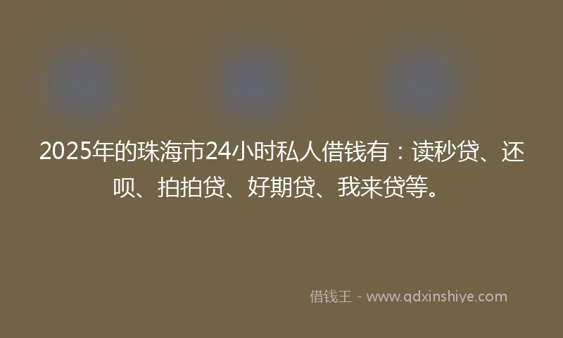 2025年的珠海市24小时私人借钱有：读秒贷、还呗、拍拍贷、好期贷、我来贷等。