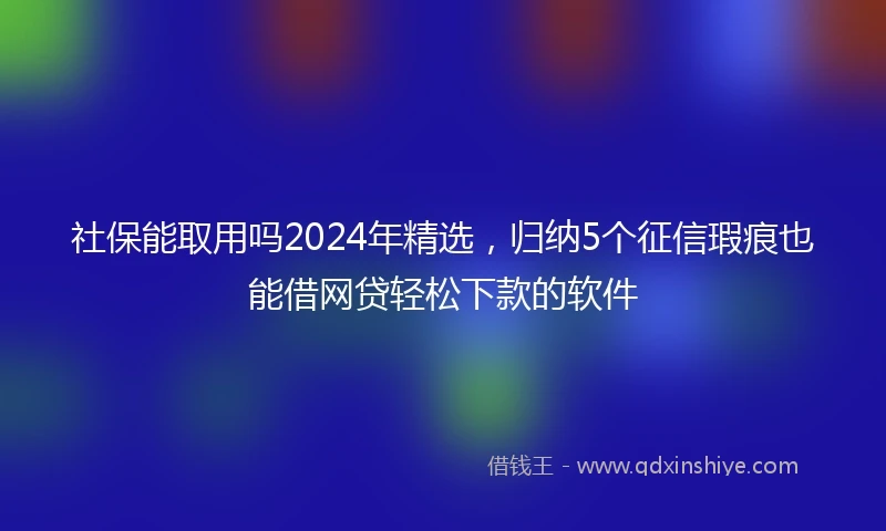 社保能取用吗2024年精选，归纳5个征信瑕疵也能借网贷轻松下款的软件