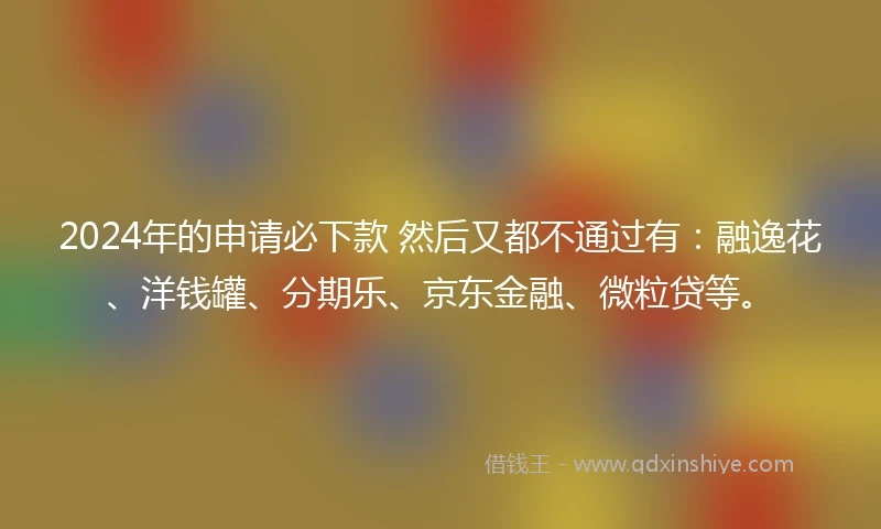 2024年的申请必下款 然后又都不通过有：融逸花、洋钱罐、分期乐、京东金融、微粒贷等。