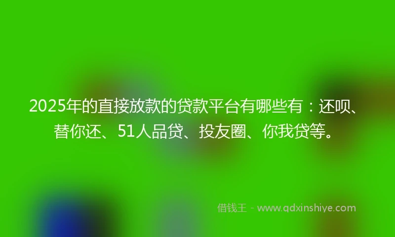 2025年的直接放款的贷款平台有哪些有：还呗、替你还、51人品贷、投友圈、你我贷等。