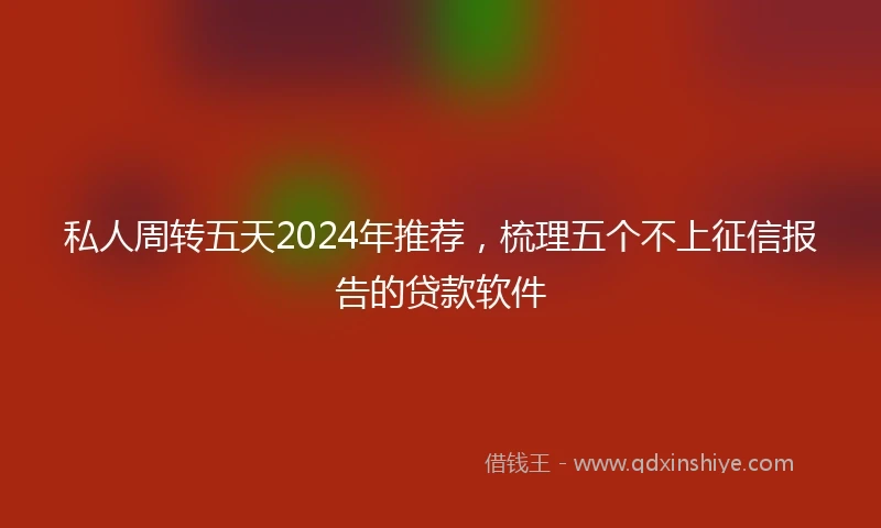 私人周转五天2024年推荐，梳理五个不上征信报告的贷款软件