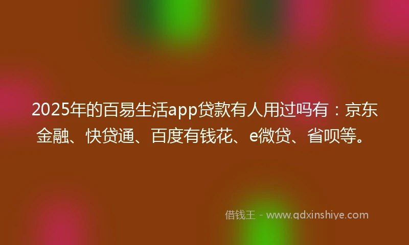 2025年的百易生活app贷款有人用过吗有：京东金融、快贷通、百度有钱花、e微贷、省呗等。