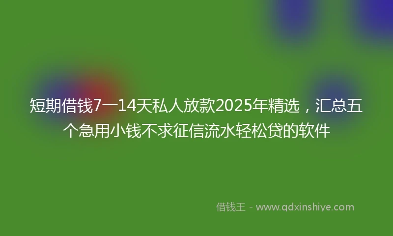 短期借钱7一14天私人放款2025年精选，汇总五个急用小钱不求征信流水轻松贷的软件