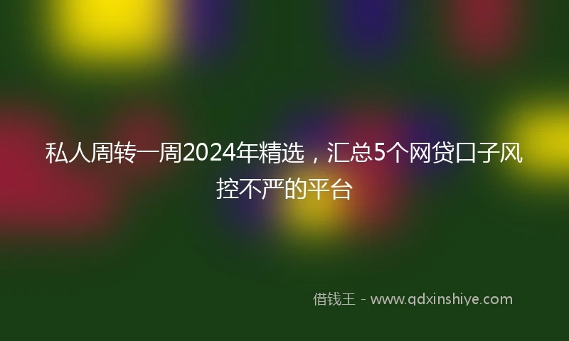 私人周转一周2024年精选，汇总5个网贷口子风控不严的平台