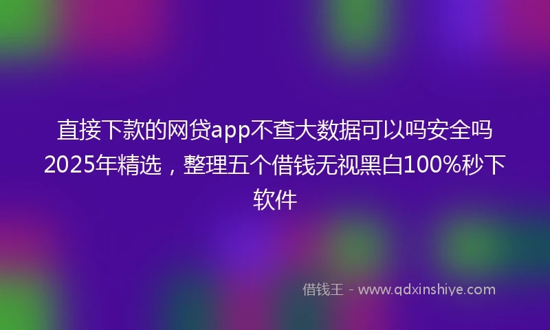 直接下款的网贷app不查大数据可以吗安全吗2025年精选，整理五个借钱无视黑白100%秒下软件