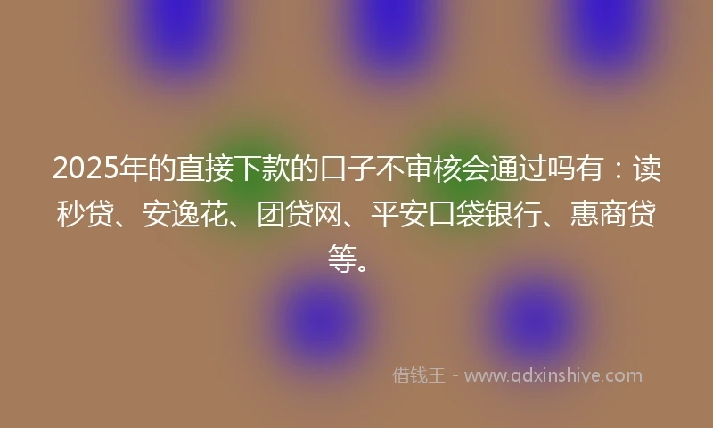 2025年的直接下款的口子不审核会通过吗有：读秒贷、安逸花、团贷网、平安口袋银行、惠商贷等。