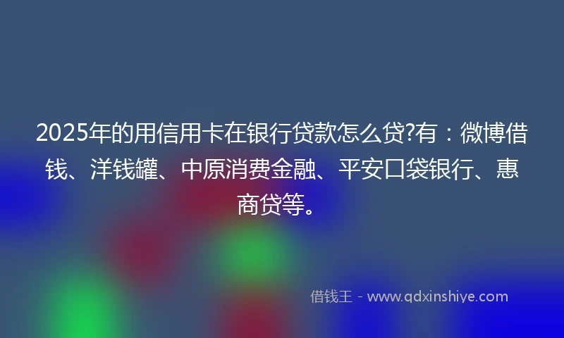 2025年的用信用卡在银行贷款怎么贷?有：微博借钱、洋钱罐、中原消费金融、平安口袋银行、惠商贷等。
