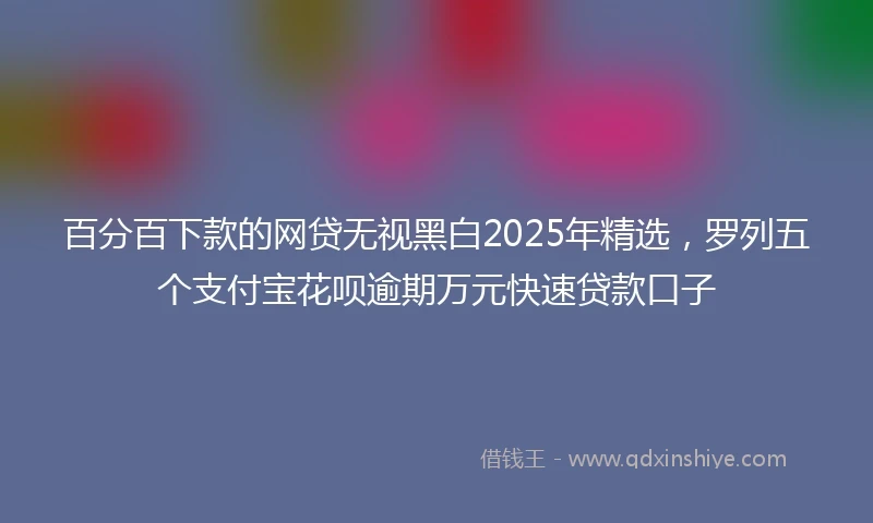 百分百下款的网贷无视黑白2025年精选，罗列五个支付宝花呗逾期万元快速贷款口子