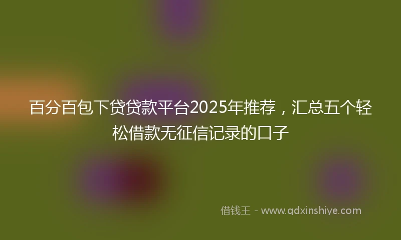 百分百包下贷贷款平台2025年推荐，汇总五个轻松借款无征信记录的口子