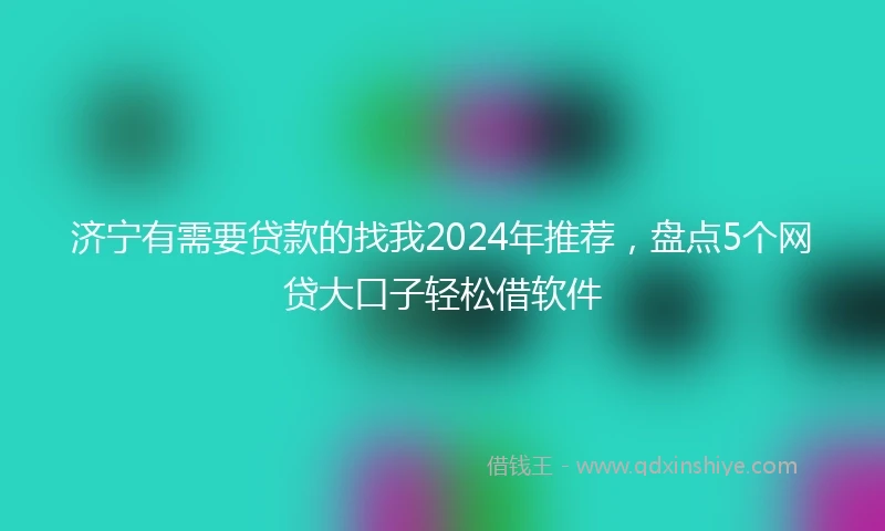 济宁有需要贷款的找我2024年推荐，盘点5个网贷大口子轻松借软件