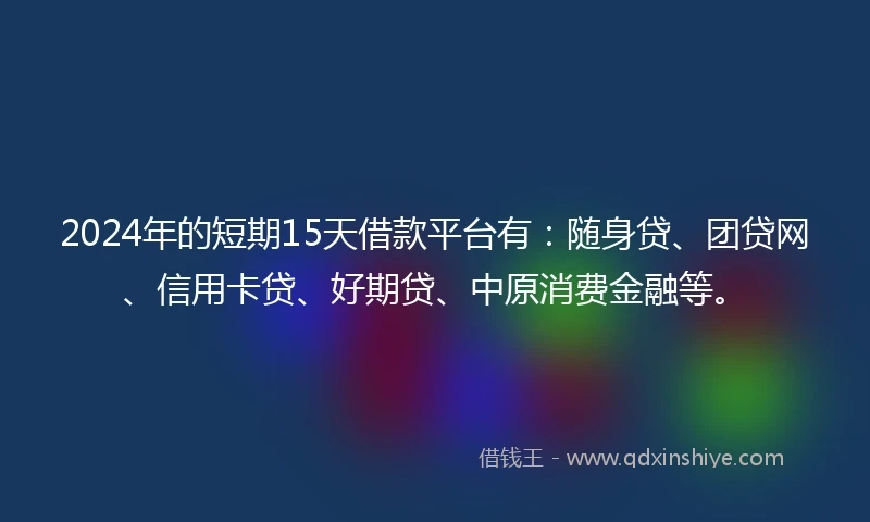 2024年的短期15天借款平台有：随身贷、团贷网、信用卡贷、好期贷、中原消费金融等。