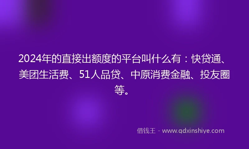 2024年的直接出额度的平台叫什么有：快贷通、美团生活费、51人品贷、中原消费金融、投友圈等。