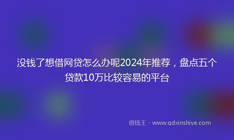 没钱了想借网贷怎么办呢2024年推荐，盘点五个贷款10万比较容易的平台