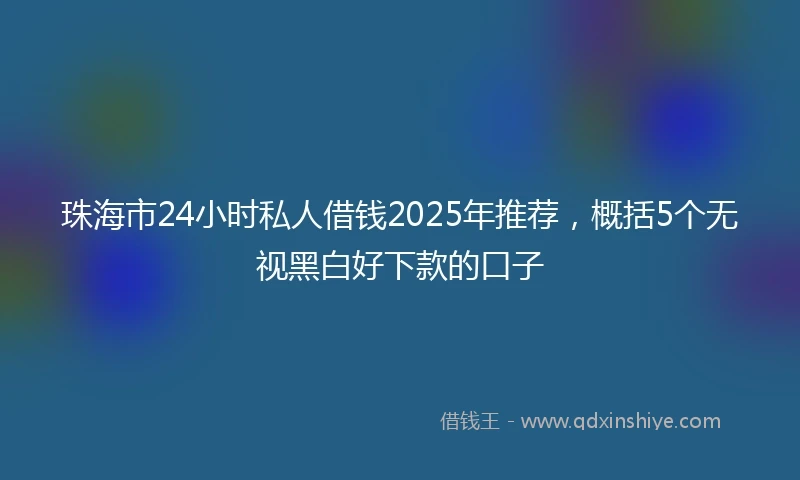 珠海市24小时私人借钱2025年推荐，概括5个无视黑白好下款的口子
